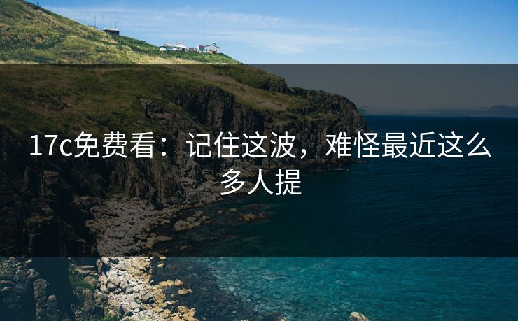 17c免费看：记住这波，难怪最近这么多人提