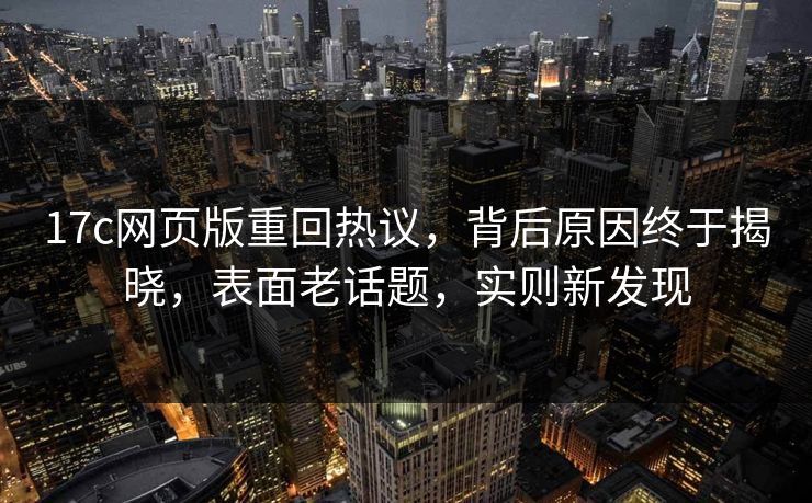 17c网页版重回热议，背后原因终于揭晓，表面老话题，实则新发现