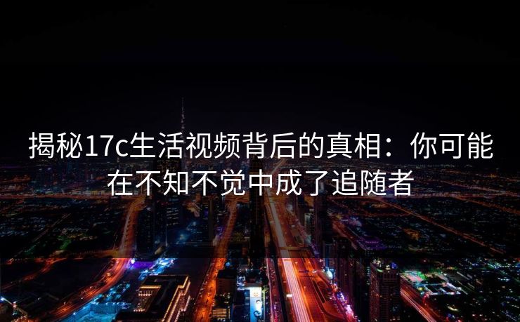 揭秘17c生活视频背后的真相：你可能在不知不觉中成了追随者