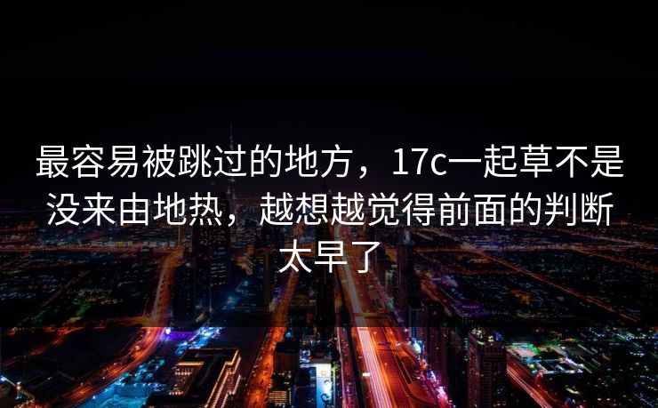 最容易被跳过的地方,17c一起草不是没来由地热,越想越觉得前面的判断太早了 最容易被跳过的地方,17c一起草不是没来由地热,越想越觉得前面的判断太早了