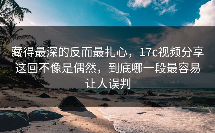 藏得最深的反而最扎心，17c视频分享这回不像是偶然，到底哪一段最容易让人误判