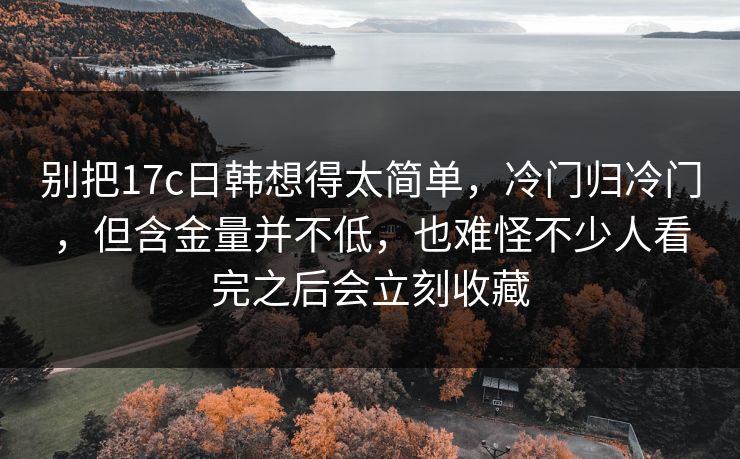 别把17c日韩想得太简单，冷门归冷门，但含金量并不低，也难怪不少人看完之后会立刻收藏