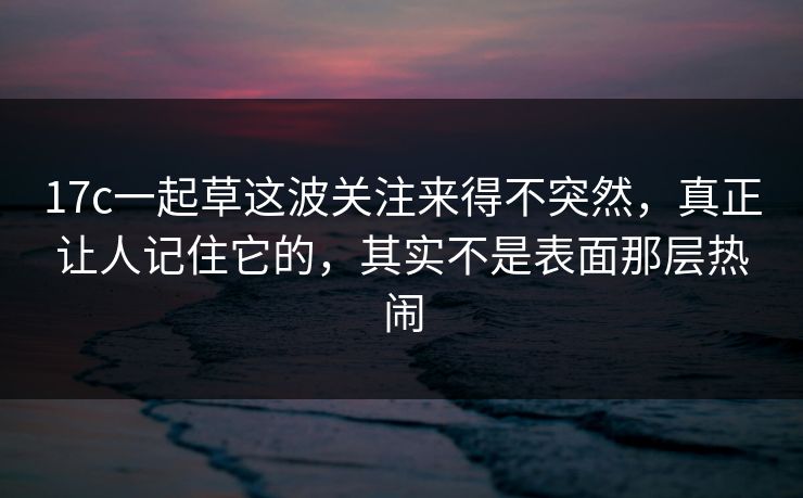 17c一起草这波关注来得不突然，真正让人记住它的，其实不是表面那层热闹
