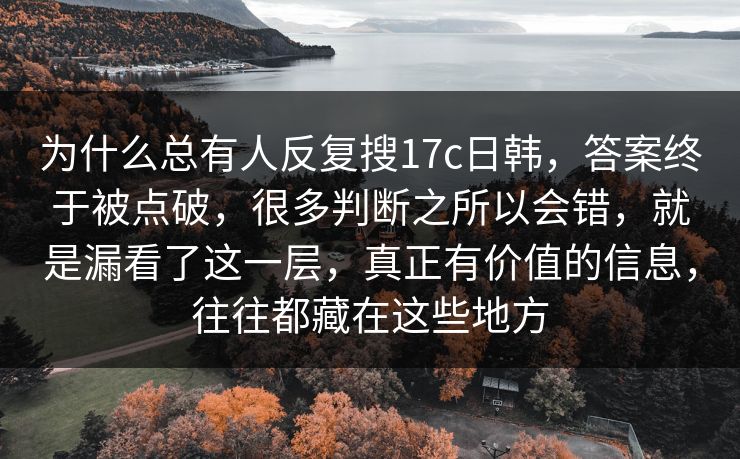 为什么总有人反复搜17c日韩，答案终于被点破，很多判断之所以会错，就是漏看了这一层，真正有价值的信息，往往都藏在这些地方
