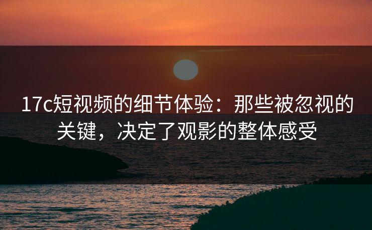 17c短视频的细节体验：那些被忽视的关键，决定了观影的整体感受