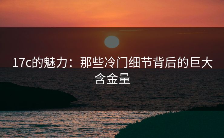 17c的魅力:那些冷门细节背后的巨大含金量 17c的魅力:那些冷门细节背后的巨大含金量
