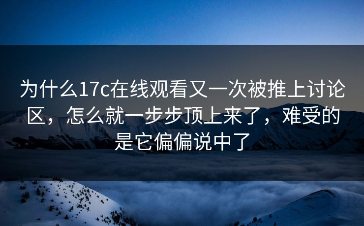 为什么17c在线观看又一次被推上讨论区，怎么就一步步顶上来了，难受的是它偏偏说中了