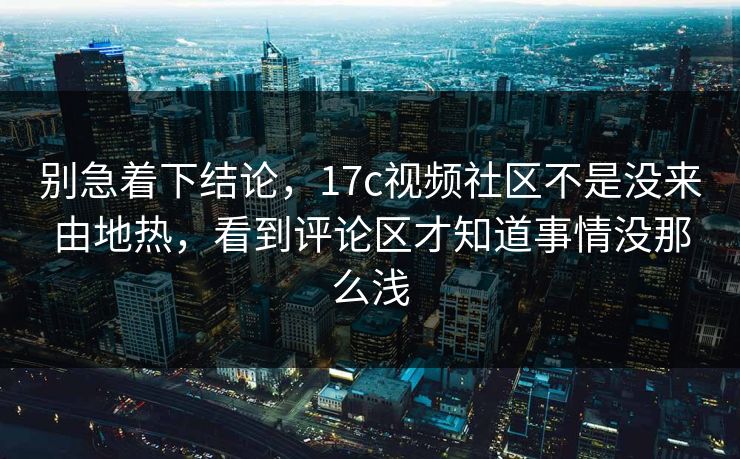 别急着下结论，17c视频社区不是没来由地热，看到评论区才知道事情没那么浅
