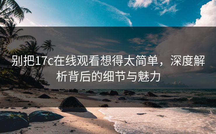 别把17c在线观看想得太简单，深度解析背后的细节与魅力