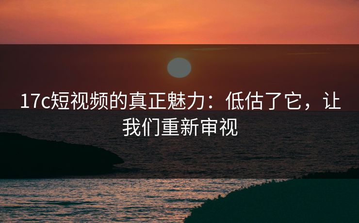 17c短视频的真正魅力:低估了它,让我们重新审视 17c短视频的真正魅力:低估了它,让我们重新审视