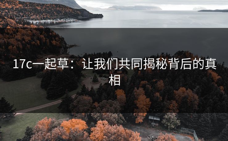 17c一起草:让我们共同揭秘背后的真相 17c一起草:让我们共同揭秘背后的真相