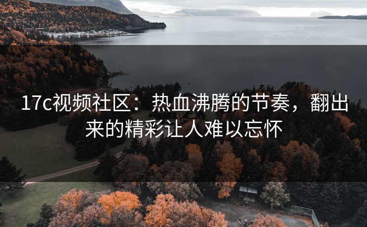 17c视频社区：热血沸腾的节奏，翻出来的精彩让人难以忘怀