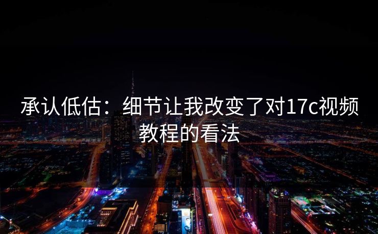 承认低估：细节让我改变了对17c视频教程的看法