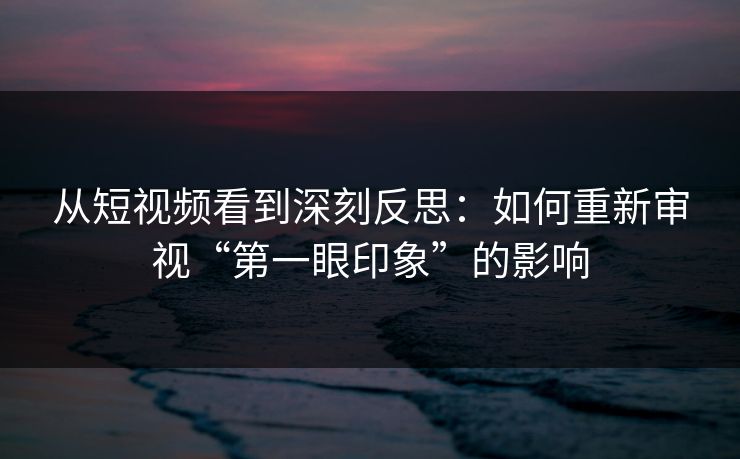 从短视频看到深刻反思：如何重新审视“第一眼印象”的影响