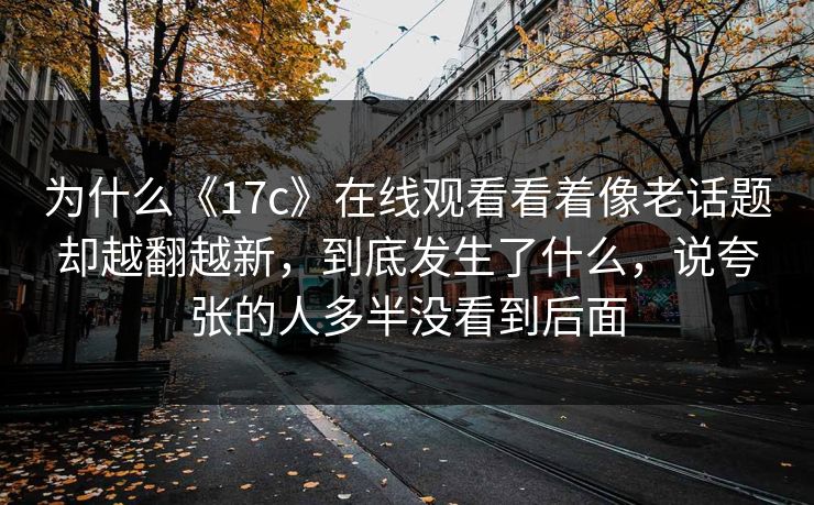 为什么《17c》在线观看看着像老话题却越翻越新,到底发生了什么,说夸张的人多半没看到后面 为什么《17c》在线观看看着像老话题却越翻越新,到底发生了什么,说夸张的人多半没看到后面