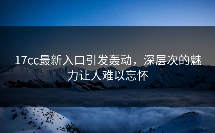 17cc最新入口引发轰动，深层次的魅力让人难以忘怀