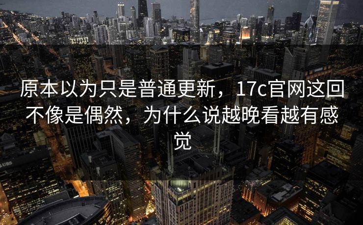 原本以为只是普通更新，17c官网这回不像是偶然，为什么说越晚看越有感觉