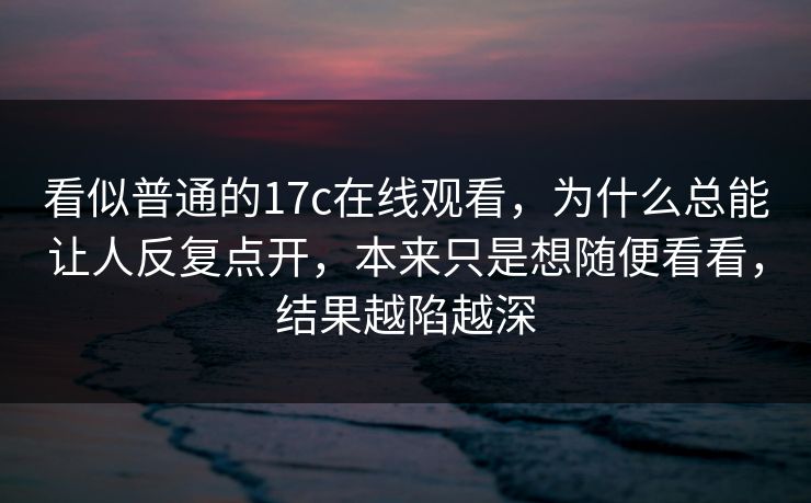 看似普通的17c在线观看,为什么总能让人反复点开,本来只是想随便看看,结果越陷越深 看似普通的17c在线观看,为什么总能让人反复点开,本来只是想随便看看,结果越陷越深
