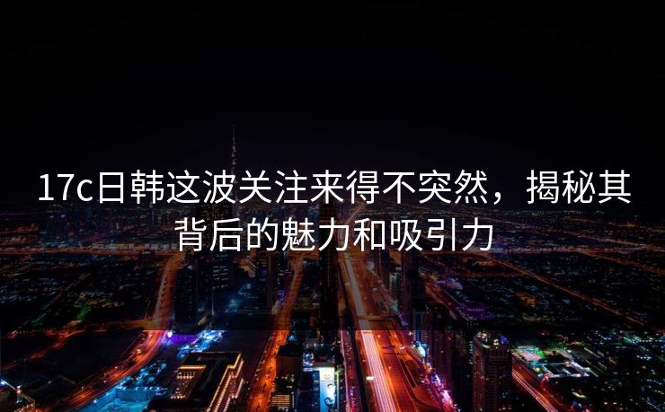 17c日韩这波关注来得不突然,揭秘其背后的魅力和吸引力 17c日韩这波关注来得不突然,揭秘其背后的魅力和吸引力
