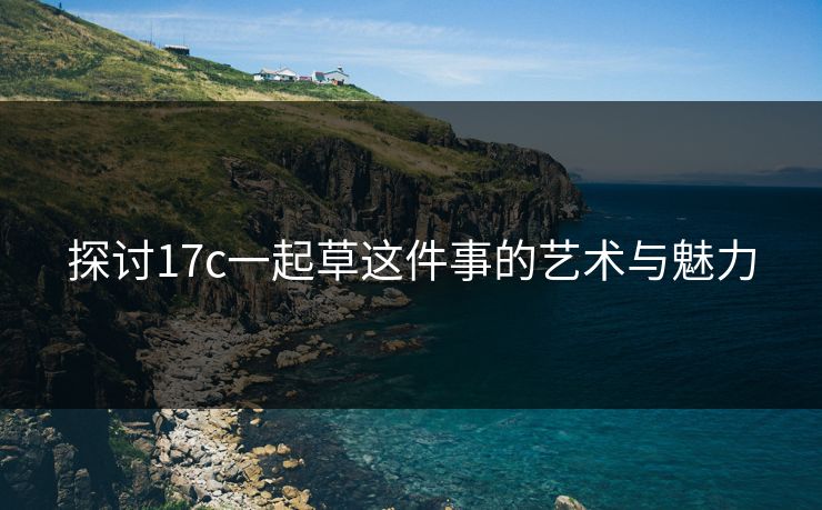 探讨17c一起草这件事的艺术与魅力 探讨17c一起草这件事的艺术与魅力