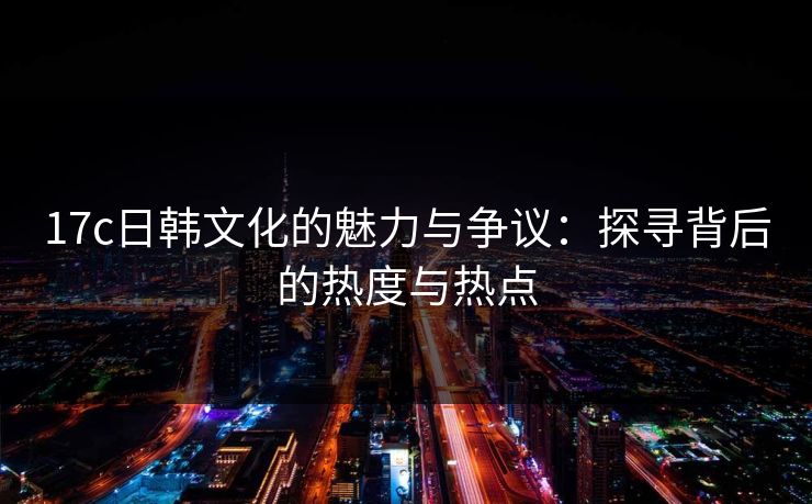 17c日韩文化的魅力与争议:探寻背后的热度与热点 17c日韩文化的魅力与争议:探寻背后的热度与热点