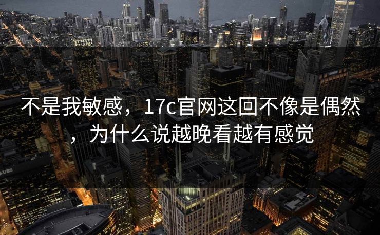 不是我敏感,17c官网这回不像是偶然,为什么说越晚看越有感觉 不是我敏感,17c官网这回不像是偶然,为什么说越晚看越有感觉