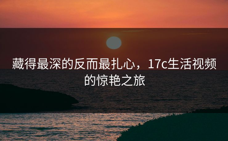 藏得最深的反而最扎心,17c生活视频的惊艳之旅 藏得最深的反而最扎心,17c生活视频的惊艳之旅