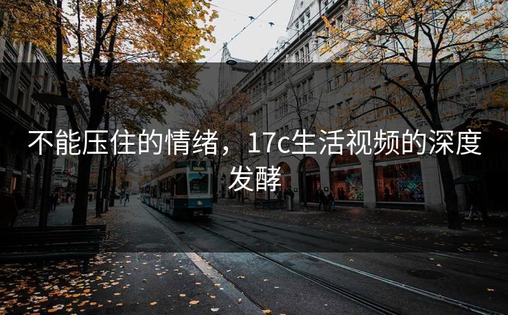 不能压住的情绪,17c生活视频的深度发酵 不能压住的情绪,17c生活视频的深度发酵