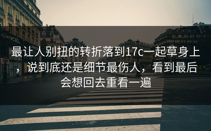 最让人别扭的转折落到17c一起草身上,说到底还是细节最伤人,看到最后会想回去重看一遍 最让人别扭的转折落到17c一起草身上,说到底还是细节最伤人,看到最后会想回去重看一遍