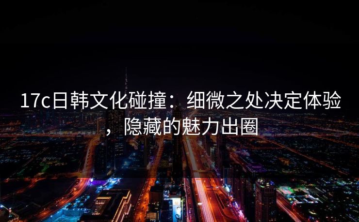 17c日韩文化碰撞：细微之处决定体验，隐藏的魅力出圈