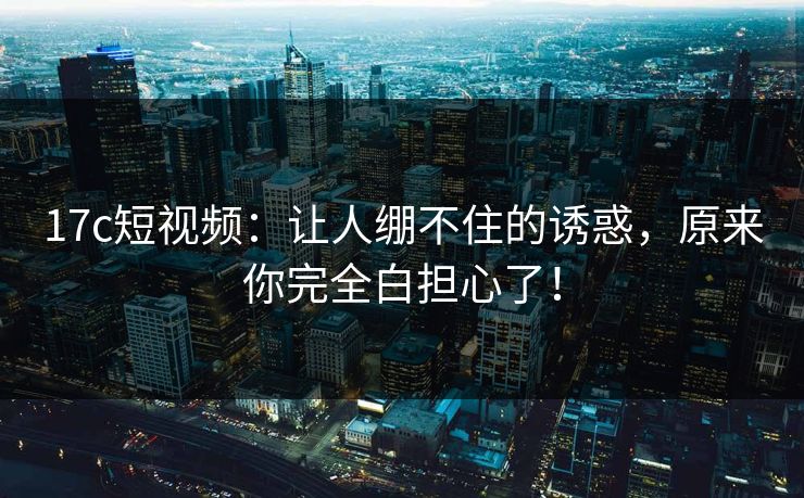 17c短视频:让人绷不住的诱惑,原来你完全白担心了! 17c短视频:让人绷不住的诱惑,原来你完全白担心了!