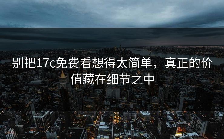 别把17c免费看想得太简单，真正的价值藏在细节之中