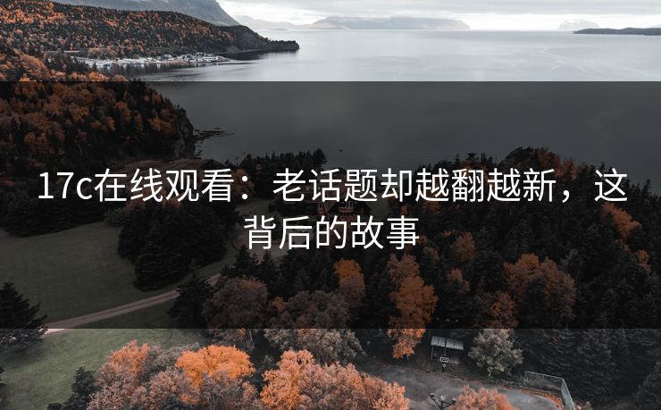 17c在线观看:老话题却越翻越新,这背后的故事 17c在线观看:老话题却越翻越新,这背后的故事
