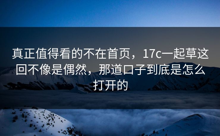真正值得看的不在首页，17c一起草这回不像是偶然，那道口子到底是怎么打开的