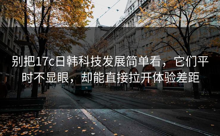 别把17c日韩科技发展简单看，它们平时不显眼，却能直接拉开体验差距
