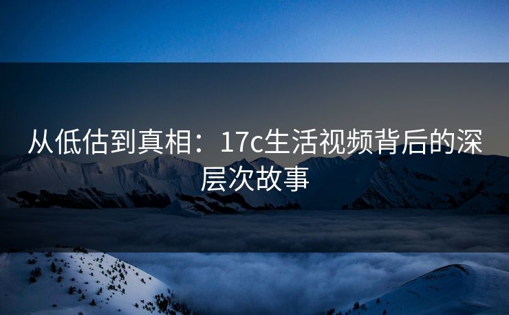从低估到真相:17c生活视频背后的深层次故事 从低估到真相:17c生活视频背后的深层次故事