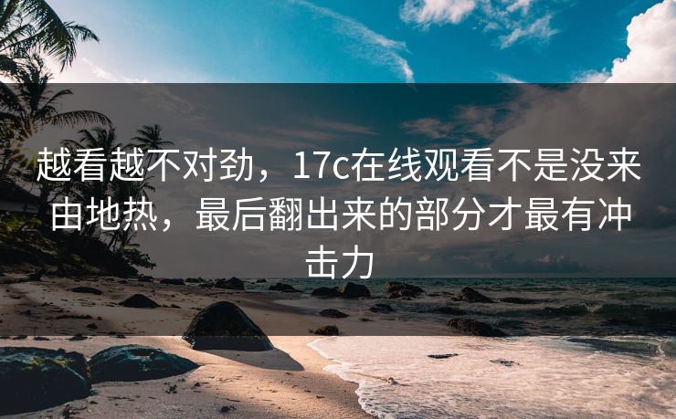 越看越不对劲，17c在线观看不是没来由地热，最后翻出来的部分才最有冲击力