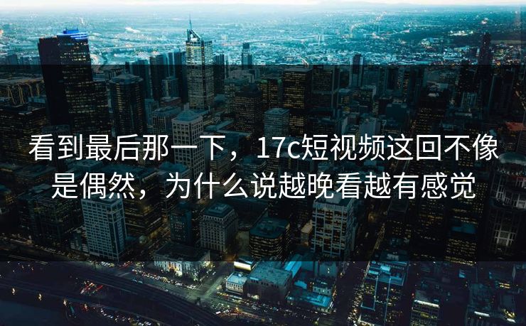 看到最后那一下，17c短视频这回不像是偶然，为什么说越晚看越有感觉
