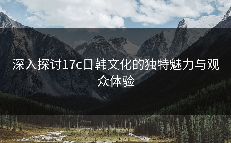 深入探讨17c日韩文化的独特魅力与观众体验 深入探讨17c日韩文化的独特魅力与观众体验