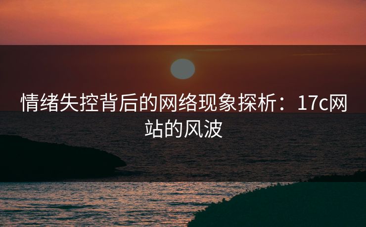 情绪失控背后的网络现象探析:17c网站的风波 情绪失控背后的网络现象探析:17c网站的风波