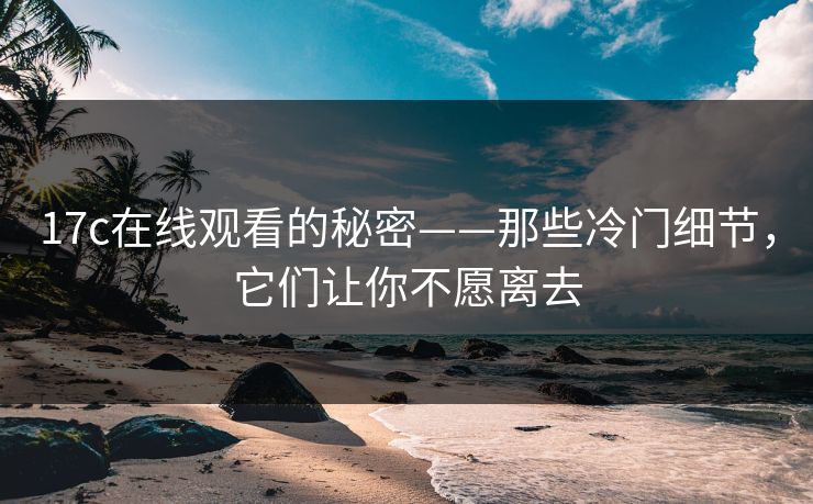 17c在线观看的秘密——那些冷门细节,它们让你不愿离去 17c在线观看的秘密——那些冷门细节,它们让你不愿离去