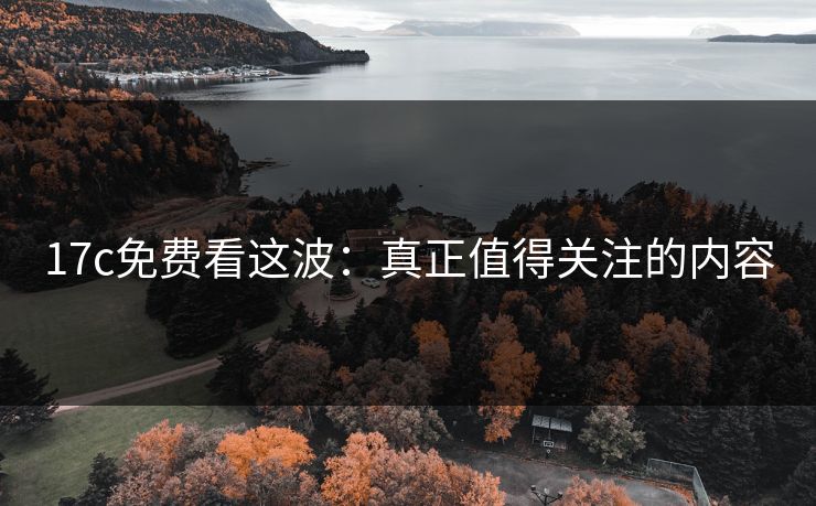 17c免费看这波:真正值得关注的内容 17c免费看这波:真正值得关注的内容