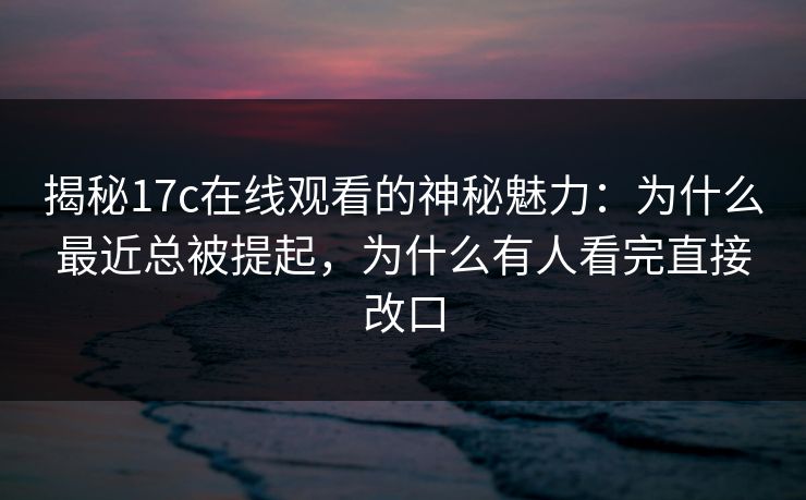 揭秘17c在线观看的神秘魅力：为什么最近总被提起，为什么有人看完直接改口