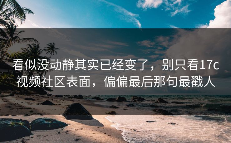 看似没动静其实已经变了,别只看17c视频社区表面,偏偏最后那句最戳人 看似没动静其实已经变了,别只看17c视频社区表面,偏偏最后那句最戳人