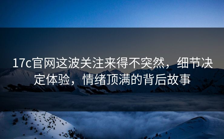 17c官网这波关注来得不突然,细节决定体验,情绪顶满的背后故事 17c官网这波关注来得不突然,细节决定体验,情绪顶满的背后故事