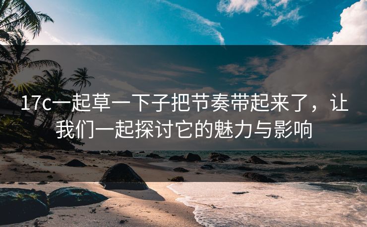 17c一起草一下子把节奏带起来了,让我们一起探讨它的魅力与影响 17c一起草一下子把节奏带起来了,让我们一起探讨它的魅力与影响