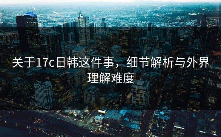 关于17c日韩这件事，细节解析与外界理解难度