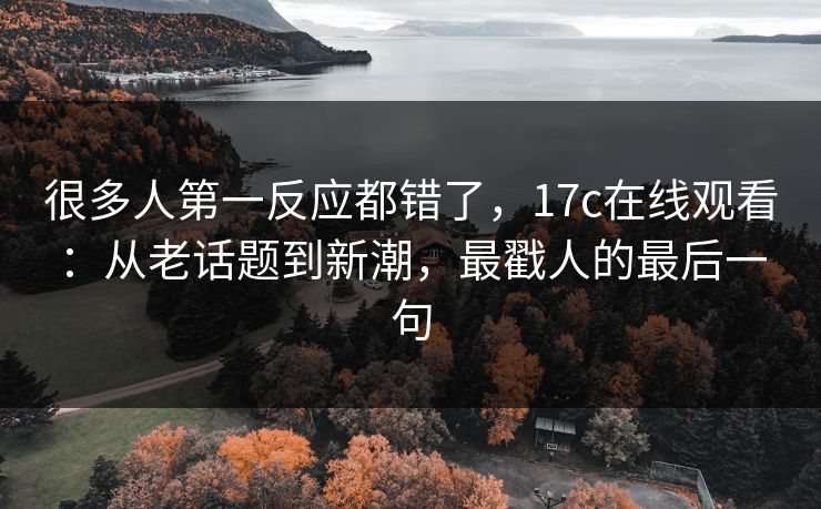 很多人第一反应都错了,17c在线观看:从老话题到新潮,最戳人的最后一句 很多人第一反应都错了,17c在线观看:从老话题到新潮,最戳人的最后一句