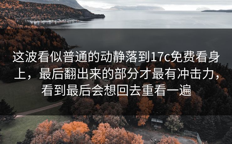 这波看似普通的动静落到17c免费看身上,最后翻出来的部分才最有冲击力,看到最后会想回去重看一遍 这波看似普通的动静落到17c免费看身上,最后翻出来的部分才最有冲击力,看到最后会想回去重看一遍