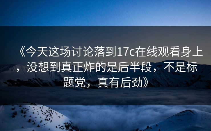 《今天这场讨论落到17c在线观看身上,没想到真正炸的是后半段,不是标题党,真有后劲》 《今天这场讨论落到17c在线观看身上,没想到真正炸的是后半段,不是标题党,真有后劲》